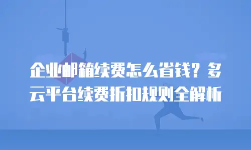 企业邮箱续费怎么省钱？多云平台续费折扣规则全解析