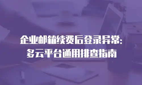 企业邮箱续费后登录异常：多云平台通用排查指南