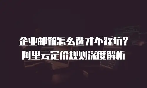 企业邮箱怎么选才不踩坑?阿里云定价规则深度解析