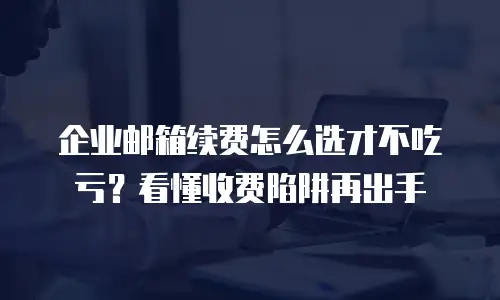 企业邮箱续费怎么选才不吃亏？看懂收费陷阱再出手