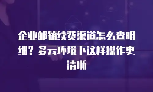 企业邮箱续费渠道怎么查明细？多云环境下这样操作更清晰
