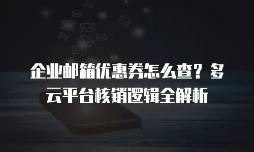企业邮箱优惠券怎么查？多云平台核销逻辑全解析