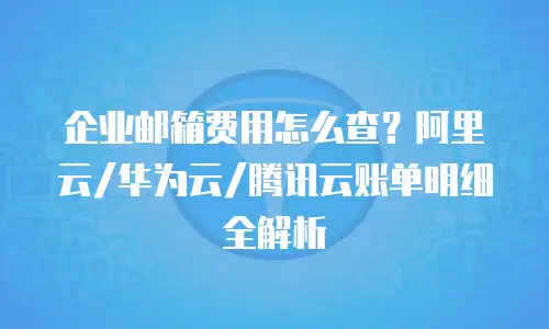企业邮箱费用怎么查?阿里云/华为云/腾讯云账单明细全解析
