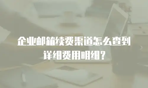 企业邮箱续费渠道怎么查到详细费用明细？