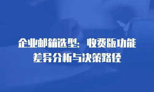 企业邮箱选型:收费版功能差异分析与决策路径