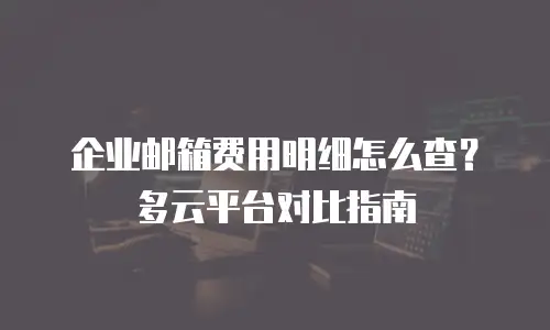 企业邮箱费用明细怎么查?多云平台对比指南
