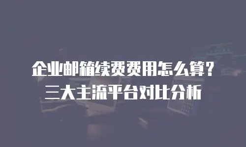 企业邮箱续费费用怎么算？三大主流平台对比分析
