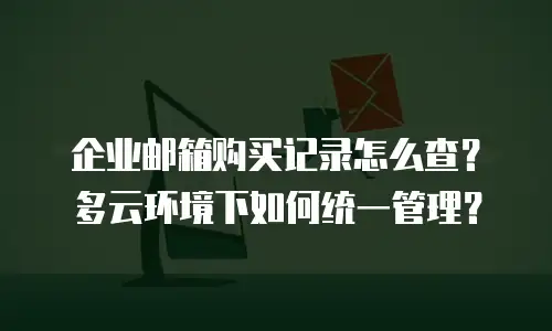 企业邮箱购买记录怎么查?多云环境下如何统一管理?