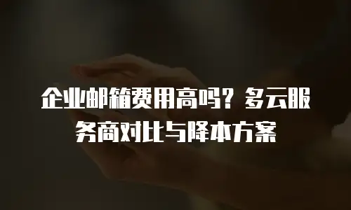 企业邮箱费用高吗？多云服务商对比与降本方案