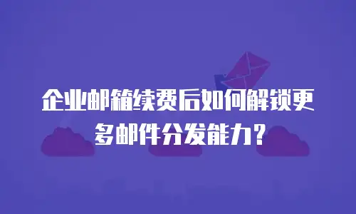 企业邮箱续费后如何解锁更多邮件分发能力?