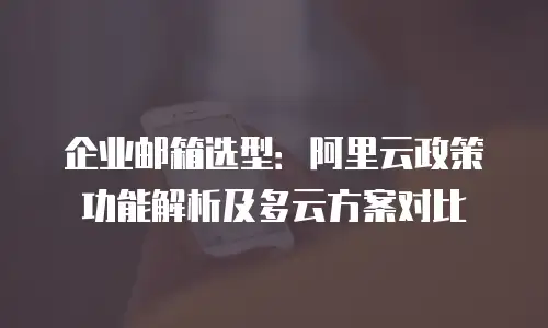企业邮箱选型：阿里云政策功能解析及多云方案对比
