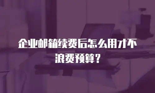 企业邮箱续费后怎么用才不浪费预算?