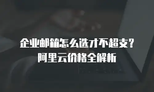 企业邮箱怎么选才不超支？阿里云价格全解析