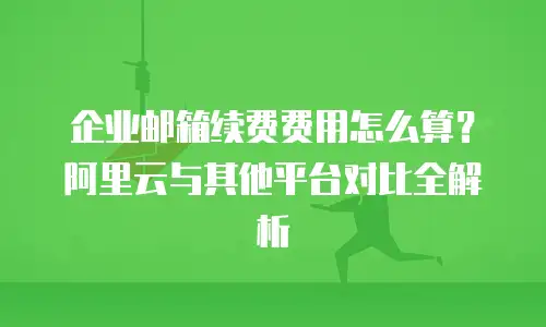企业邮箱续费费用怎么算？阿里云与其他平台对比全解析