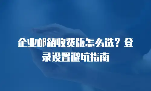 企业邮箱收费版怎么选？登录设置避坑指南