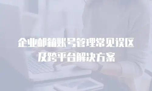 企业邮箱账号管理常见误区及跨平台解决方案