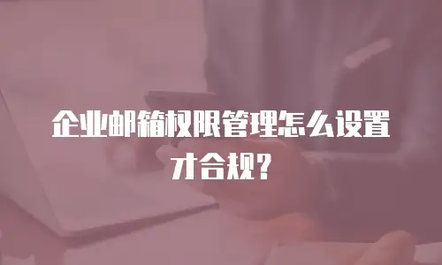企业邮箱权限管理怎么设置才合规？