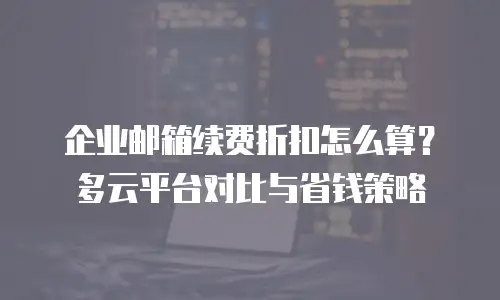 企业邮箱续费折扣怎么算？多云平台对比与省钱策略