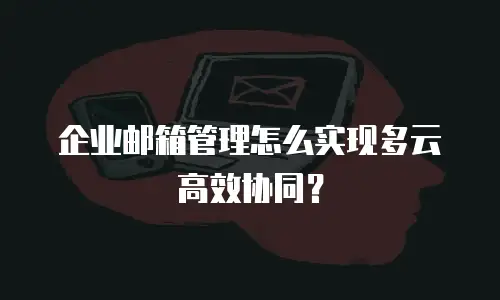 企业邮箱管理怎么实现多云高效协同？