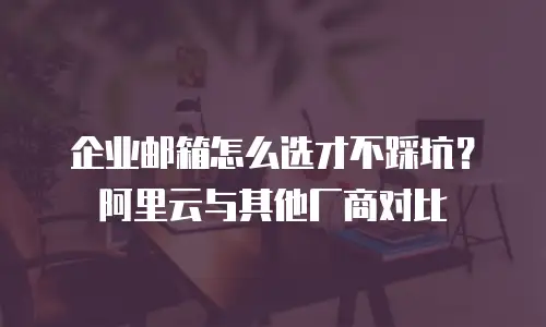 企业邮箱怎么选才不踩坑?阿里云与其他厂商对比