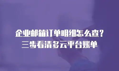 企业邮箱订单明细怎么查？三步看清多云平台账单
