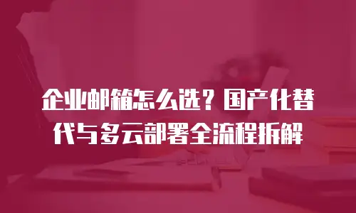企业邮箱怎么选？国产化替代与多云部署全流程拆解