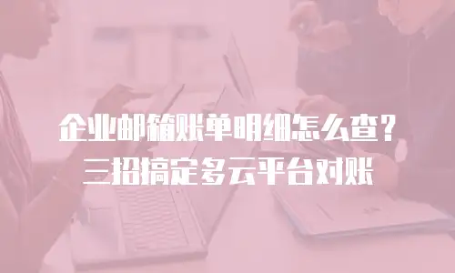 企业邮箱账单明细怎么查？三招搞定多云平台对账