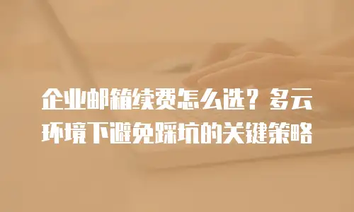 企业邮箱续费怎么选？多云环境下避免踩坑的关键策略