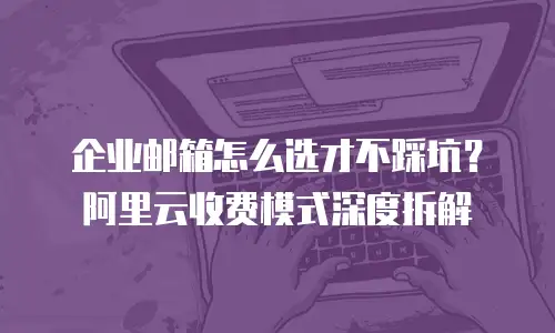 企业邮箱怎么选才不踩坑？阿里云收费模式深度拆解