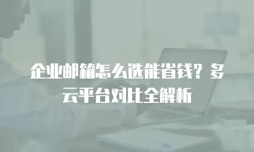 企业邮箱怎么选能省钱？多云平台对比全解析