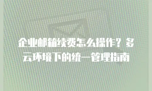 企业邮箱续费怎么操作？多云环境下的统一管理指南