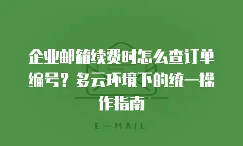企业邮箱续费时怎么查订单编号？多云环境下的统一操作指南
