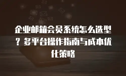 企业邮箱会员系统怎么选型？多平台操作指南与成本优化策略