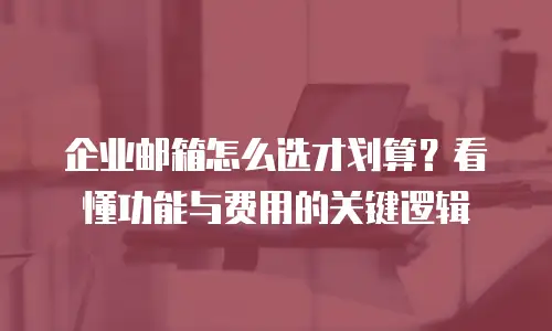 企业邮箱怎么选才划算？看懂功能与费用的关键逻辑