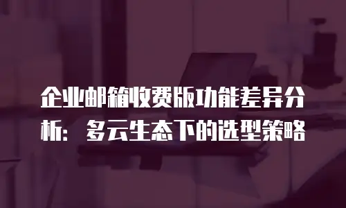 企业邮箱收费版功能差异分析：多云生态下的选型策略