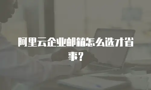 阿里云企业邮箱怎么选才省事？