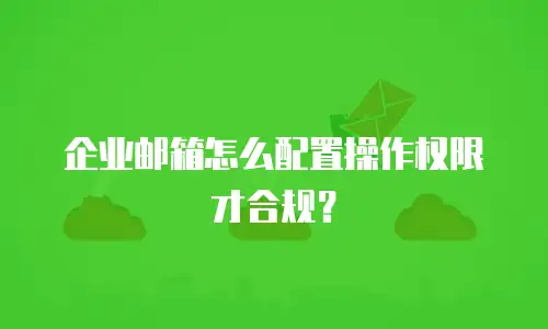 企业邮箱怎么配置操作权限才合规?