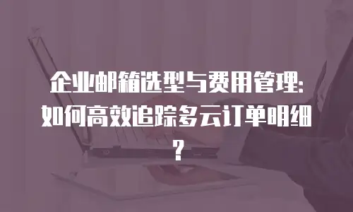 企业邮箱选型与费用管理:如何高效追踪多云订单明细?