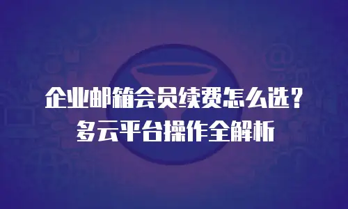 企业邮箱会员续费怎么选?多云平台操作全解析