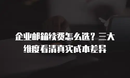 企业邮箱续费怎么选?三大维度看清真实成本差异