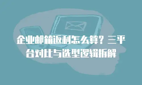 企业邮箱返利怎么算?三平台对比与选型逻辑拆解