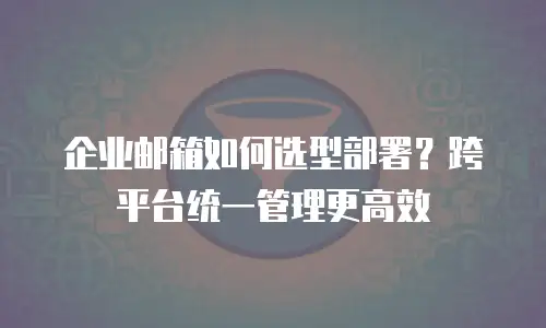 企业邮箱如何选型部署?跨平台统一管理更高效