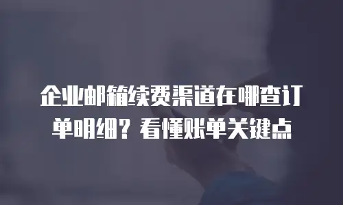 企业邮箱续费渠道在哪查订单明细？看懂账单关键点