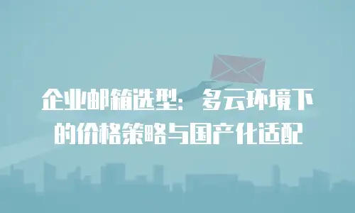 企业邮箱选型：多云环境下的价格策略与国产化适配