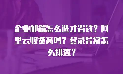 企业邮箱怎么选才省钱？阿里云收费高吗？登录异常怎么排查？