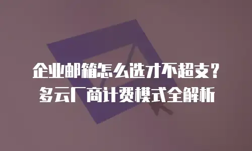 企业邮箱怎么选才不超支？多云厂商计费模式全解析