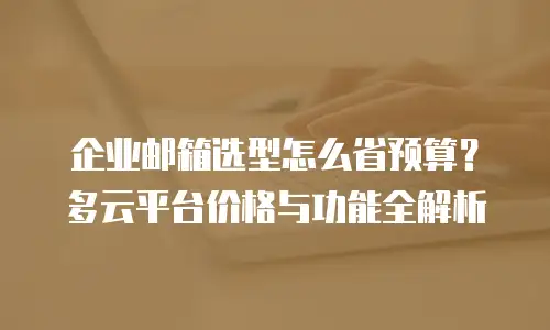 企业邮箱选型怎么省预算？多云平台价格与功能全解析