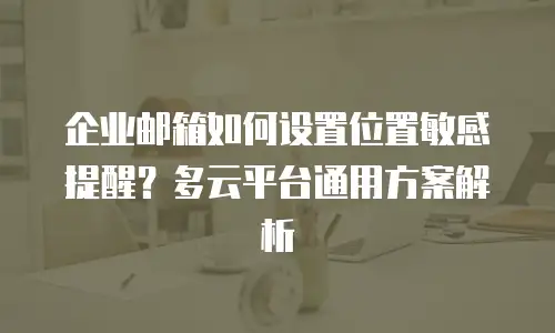 企业邮箱如何设置位置敏感提醒?多云平台通用方案解析