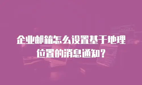 企业邮箱怎么设置基于地理位置的消息通知？