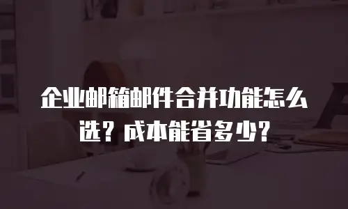 企业邮箱邮件合并功能怎么选？成本能省多少？